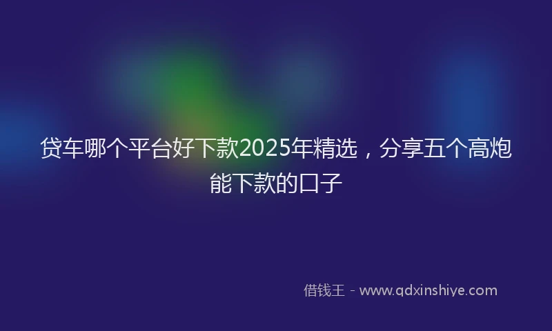 贷车哪个平台好下款2025年精选，分享五个高炮能下款的口子