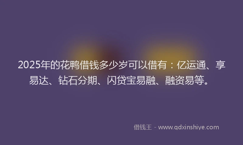 2025年的花鸭借钱多少岁可以借有：亿运通、享易达、钻石分期、闪贷宝易融、融资易等。