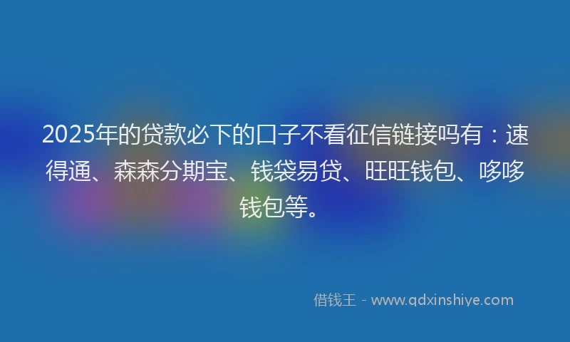 2025年的贷款必下的口子不看征信链接吗有：速得通、森森分期宝、钱袋易贷、旺旺钱包、哆哆钱包等。