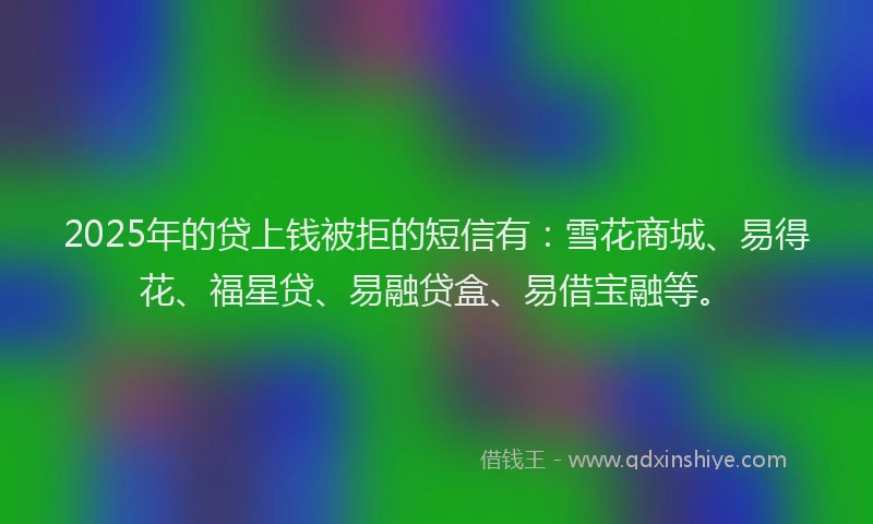 2025年的贷上钱被拒的短信有：雪花商城、易得花、福星贷、易融贷盒、易借宝融等。
