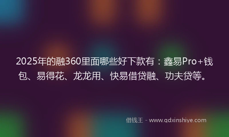 2025年的融360里面哪些好下款有：鑫易Pro+钱包、易得花、龙龙用、快易借贷融、功夫贷等。