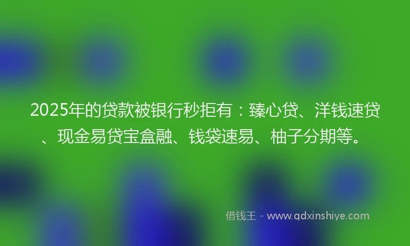 2025年的贷款被银行秒拒有：臻心贷、洋钱速贷、现金易贷宝盒融、钱袋速易、柚子分期等。