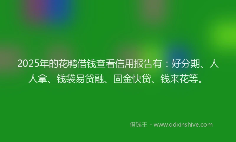 2025年的花鸭借钱查看信用报告有：好分期、人人拿、钱袋易贷融、固金快贷、钱来花等。