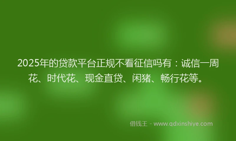 2025年的贷款平台正规不看征信吗有：诚信一周花、时代花、现金直贷、闲猪、畅行花等。