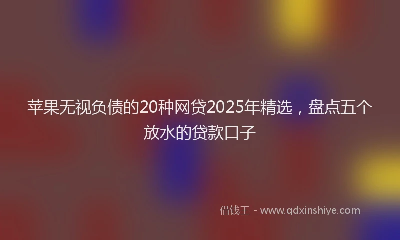 苹果无视负债的20种网贷2025年精选，盘点五个放水的贷款口子