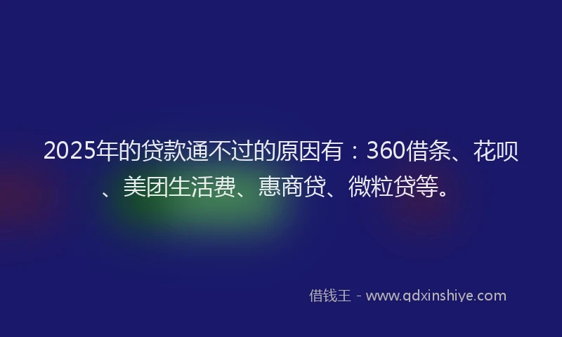 2025年的贷款通不过的原因有：360借条、花呗、美团生活费、惠商贷、微粒贷等。