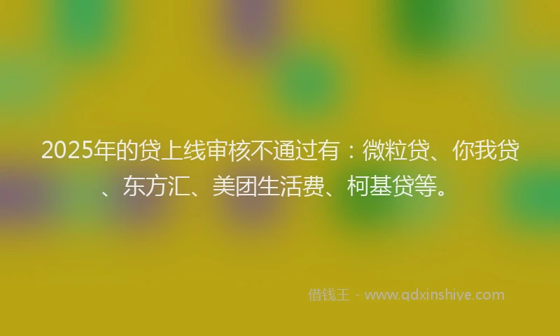 2025年的贷上线审核不通过有：微粒贷、你我贷、东方汇、美团生活费、柯基贷等。
