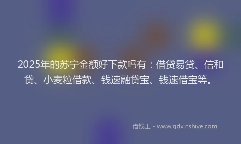 2025年的苏宁金额好下款吗有：借贷易贷、信和贷、小麦粒借款、钱速融贷宝、钱速借宝等。