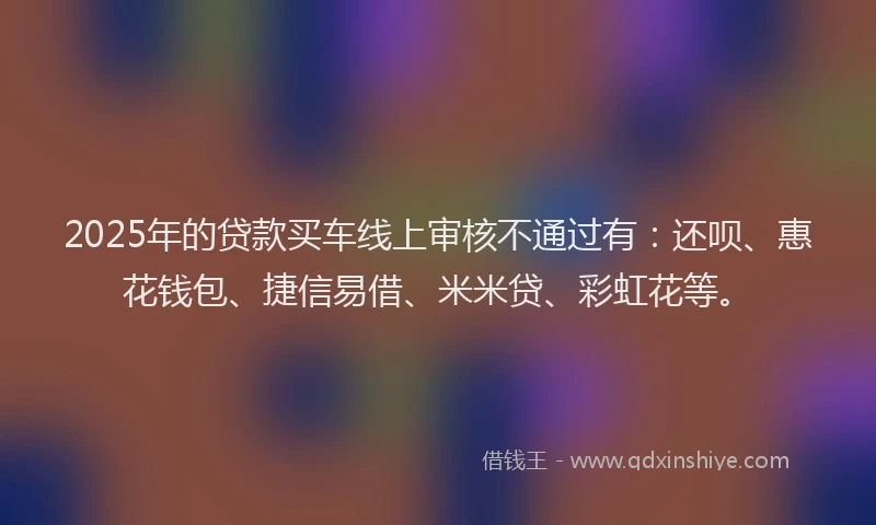 2025年的贷款买车线上审核不通过有：还呗、惠花钱包、捷信易借、米米贷、彩虹花等。