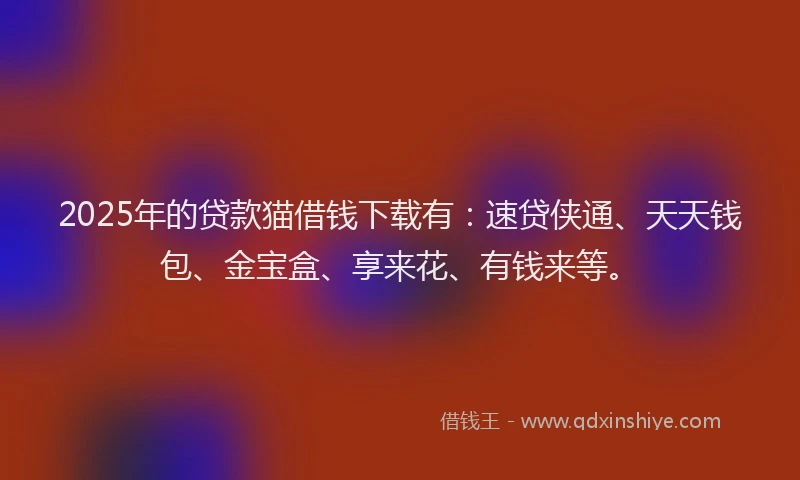 2025年的贷款猫借钱下载有：速贷侠通、天天钱包、金宝盒、享来花、有钱来等。