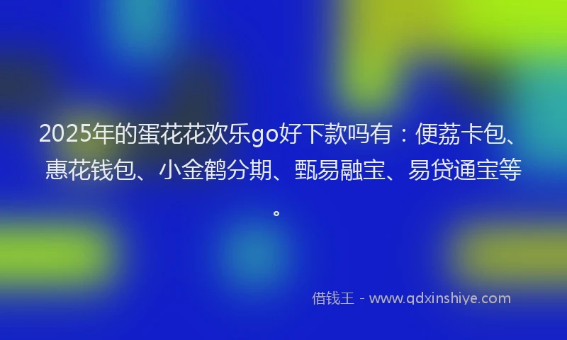 2025年的蛋花花欢乐go好下款吗有：便荔卡包、惠花钱包、小金鹤分期、甄易融宝、易贷通宝等。