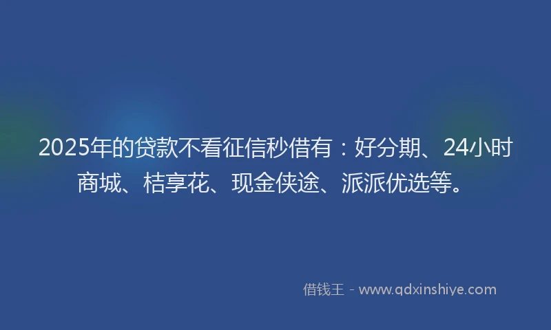2025年的贷款不看征信秒借有：好分期、24小时商城、桔享花、现金侠途、派派优选等。