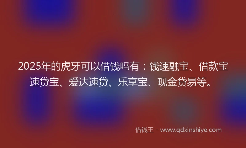 2025年的虎牙可以借钱吗有：钱速融宝、借款宝速贷宝、爱达速贷、乐享宝、现金贷易等。