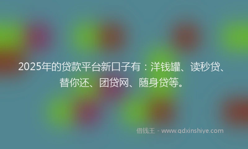 2025年的贷款平台新口子有：洋钱罐、读秒贷、替你还、团贷网、随身贷等。