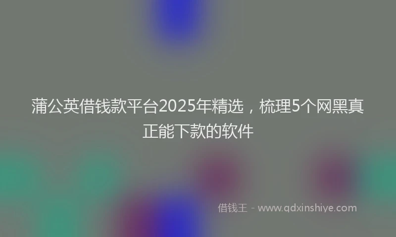 蒲公英借钱款平台2025年精选，梳理5个网黑真正能下款的软件