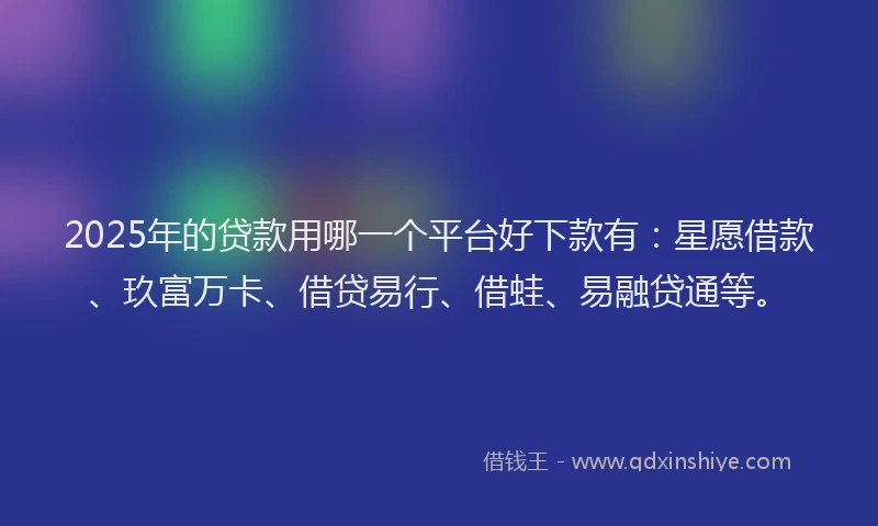2025年的贷款用哪一个平台好下款有：星愿借款、玖富万卡、借贷易行、借蛙、易融贷通等。