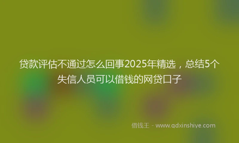 贷款评估不通过怎么回事2025年精选，总结5个失信人员可以借钱的网贷口子