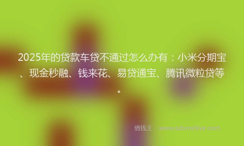 2025年的贷款车贷不通过怎么办有：小米分期宝、现金秒融、钱来花、易贷通宝、腾讯微粒贷等。