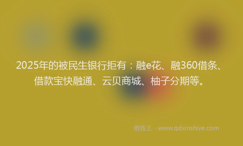 2025年的被民生银行拒有：融e花、融360借条、借款宝快融通、云贝商城、柚子分期等。