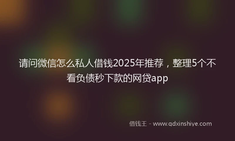 请问微信怎么私人借钱2025年推荐，整理5个不看负债秒下款的网贷app