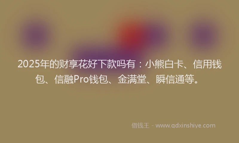 2025年的财享花好下款吗有：小熊白卡、信用钱包、信融Pro钱包、金满堂、瞬信通等。