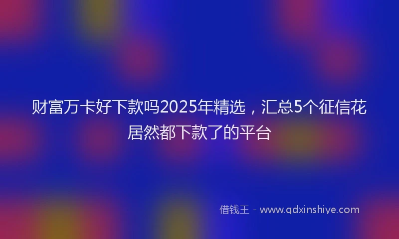 财富万卡好下款吗2025年精选，汇总5个征信花居然都下款了的平台