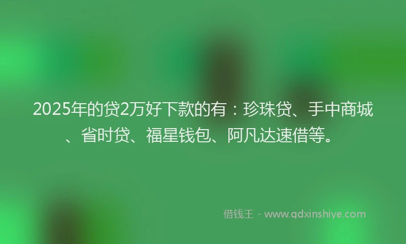 2025年的贷2万好下款的有：珍珠贷、手中商城、省时贷、福星钱包、阿凡达速借等。