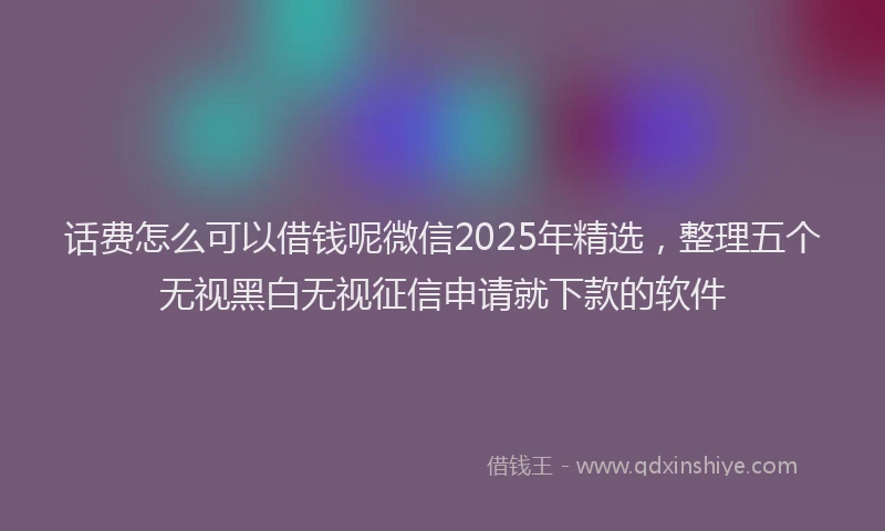 话费怎么可以借钱呢微信2025年精选，整理五个无视黑白无视征信申请就下款的软件