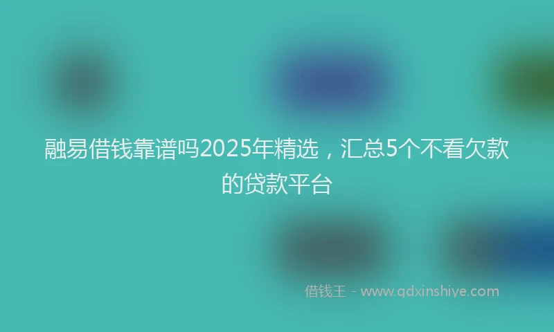 融易借钱靠谱吗2025年精选，汇总5个不看欠款的贷款平台