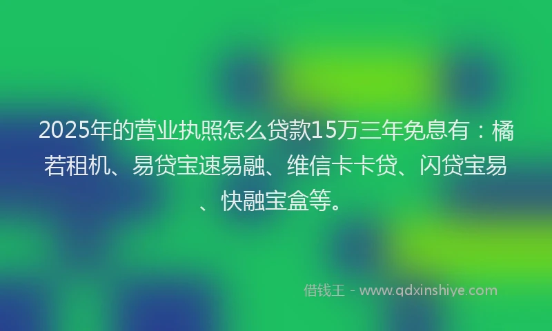 2025年的营业执照怎么贷款15万三年免息有：橘若租机、易贷宝速易融、维信卡卡贷、闪贷宝易、快融宝盒等。