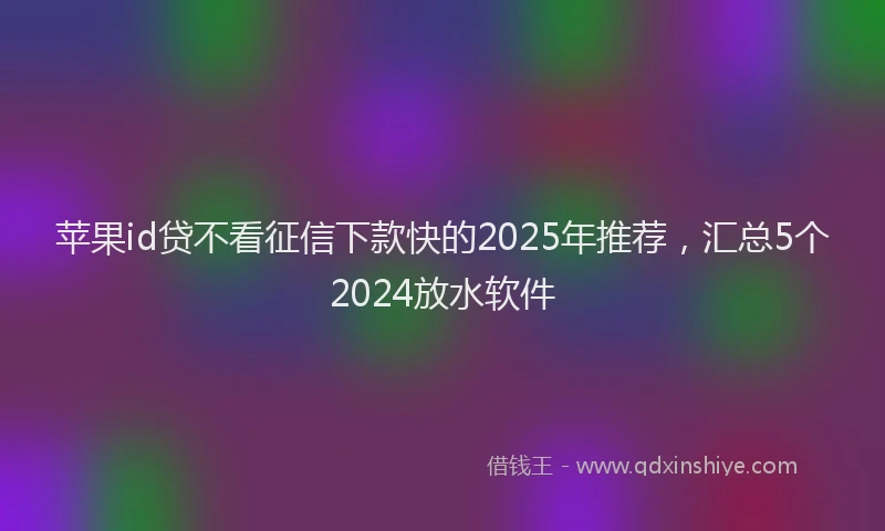 苹果id贷不看征信下款快的2025年推荐，汇总5个2024放水软件