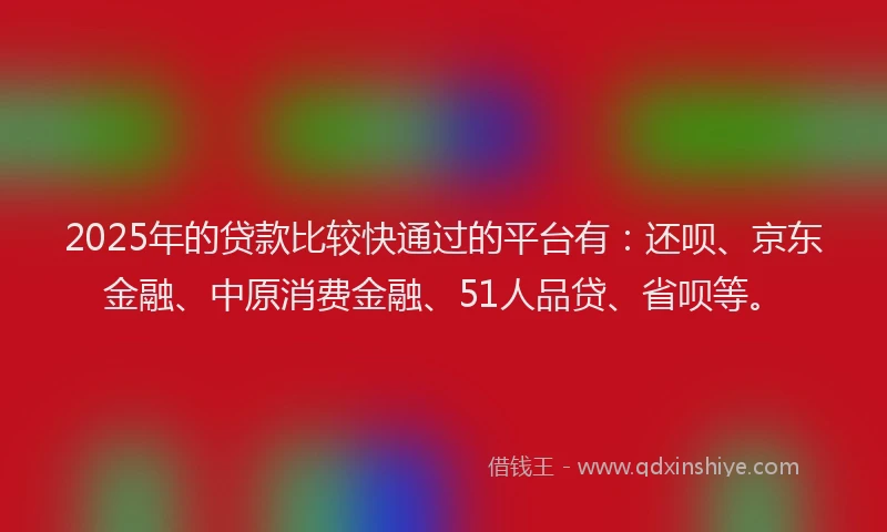2025年的贷款比较快通过的平台有：还呗、京东金融、中原消费金融、51人品贷、省呗等。