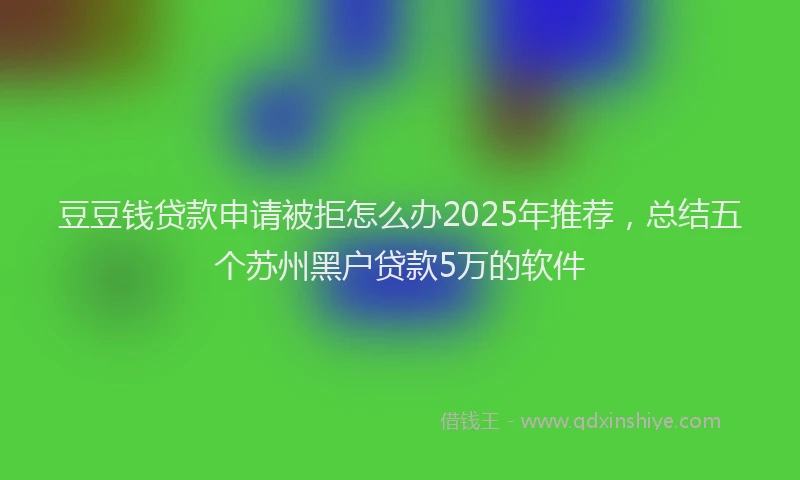 豆豆钱贷款申请被拒怎么办2025年推荐，总结五个苏州黑户贷款5万的软件