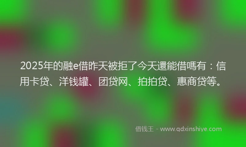 2025年的融e借昨天被拒了今天還能借嗎有：信用卡贷、洋钱罐、团贷网、拍拍贷、惠商贷等。
