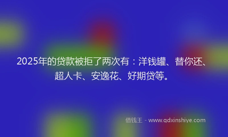 2025年的贷款被拒了两次有：洋钱罐、替你还、超人卡、安逸花、好期贷等。