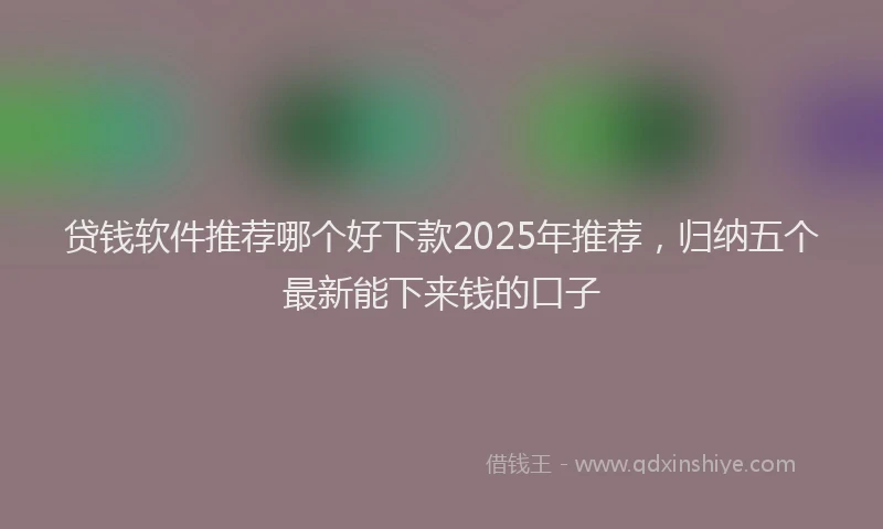 贷钱软件推荐哪个好下款2025年推荐，归纳五个最新能下来钱的口子