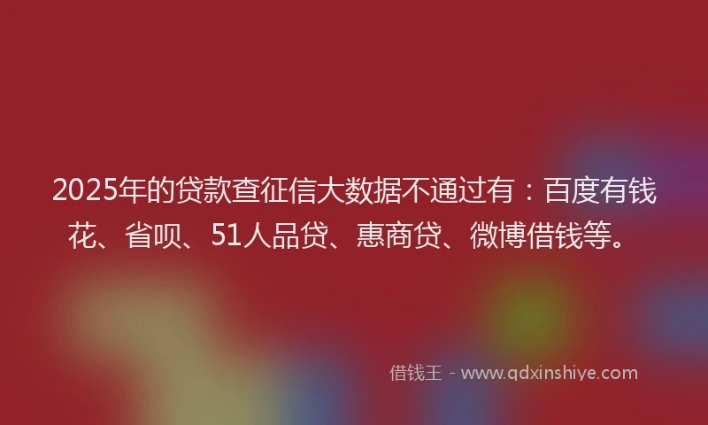 2025年的贷款查征信大数据不通过有：百度有钱花、省呗、51人品贷、惠商贷、微博借钱等。