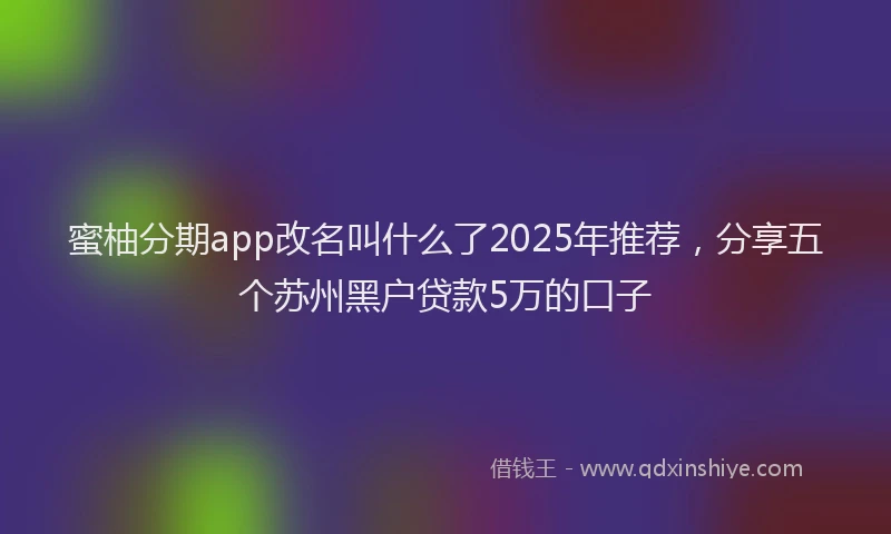 蜜柚分期app改名叫什么了2025年推荐，分享五个苏州黑户贷款5万的口子