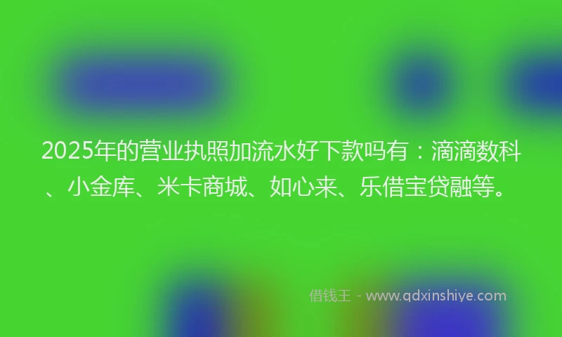 2025年的营业执照加流水好下款吗有：滴滴数科、小金库、米卡商城、如心来、乐借宝贷融等。