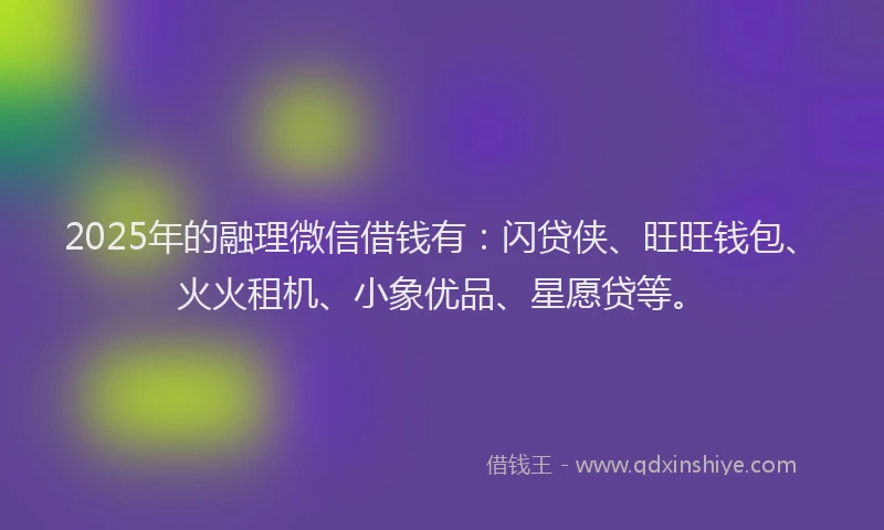 2025年的融理微信借钱有：闪贷侠、旺旺钱包、火火租机、小象优品、星愿贷等。