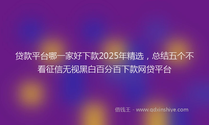 贷款平台哪一家好下款2025年精选，总结五个不看征信无视黑白百分百下款网贷平台