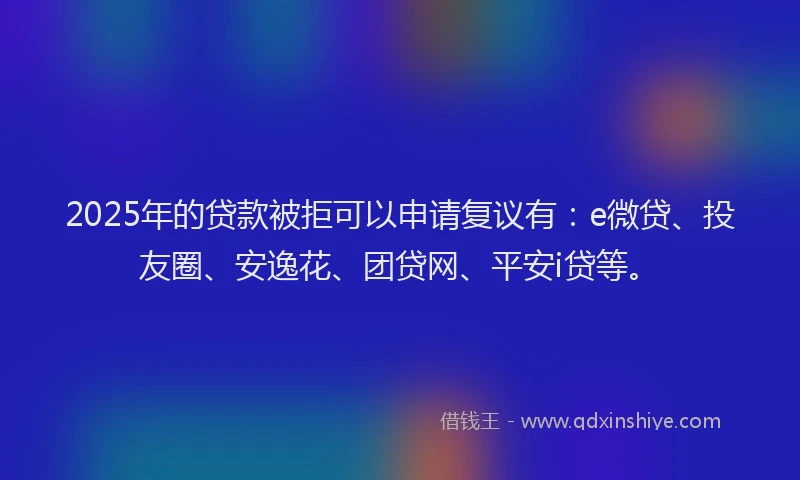2025年的贷款被拒可以申请复议有：e微贷、投友圈、安逸花、团贷网、平安i贷等。