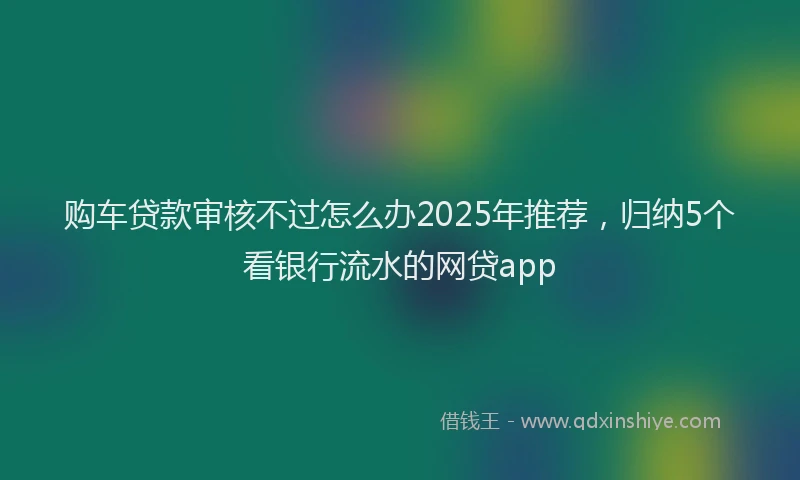 购车贷款审核不过怎么办2025年推荐，归纳5个看银行流水的网贷app