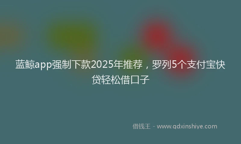 蓝鲸app强制下款2025年推荐，罗列5个支付宝快贷轻松借口子