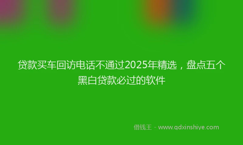 贷款买车回访电话不通过2025年精选，盘点五个黑白贷款必过的软件