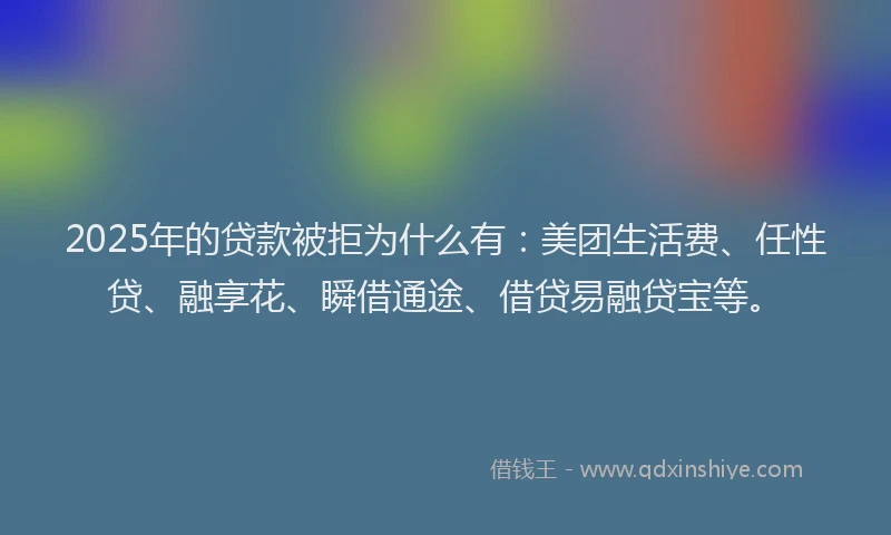 2025年的贷款被拒为什么有：美团生活费、任性贷、融享花、瞬借通途、借贷易融贷宝等。