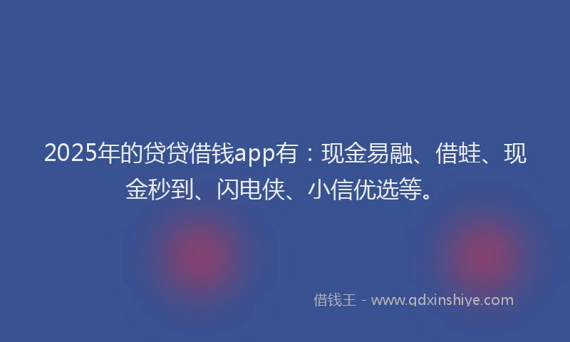 2025年的贷贷借钱app有：现金易融、借蛙、现金秒到、闪电侠、小信优选等。