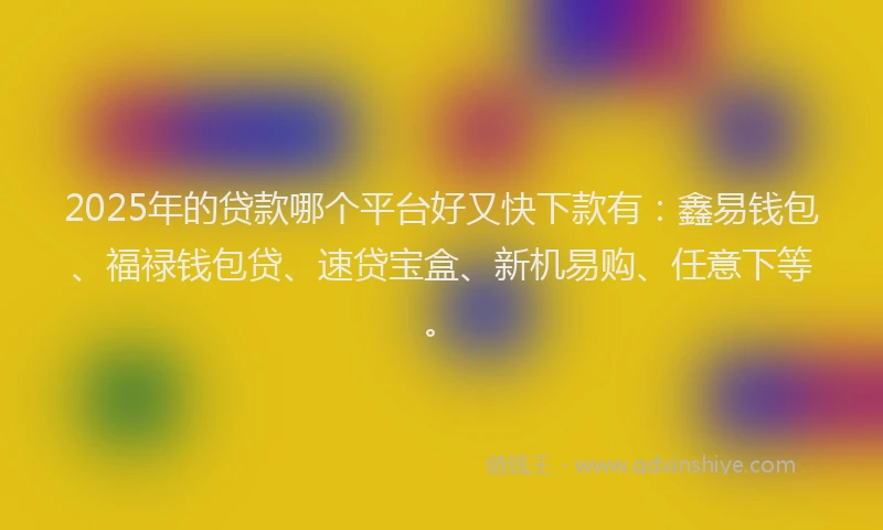 2025年的贷款哪个平台好又快下款有：鑫易钱包、福禄钱包贷、速贷宝盒、新机易购、任意下等。