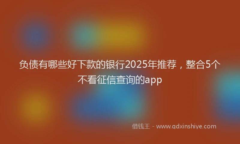 负债有哪些好下款的银行2025年推荐，整合5个不看征信查询的app