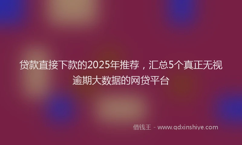贷款直接下款的2025年推荐，汇总5个真正无视逾期大数据的网贷平台